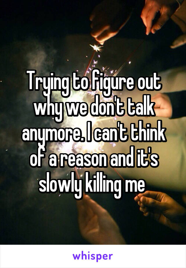 Trying to figure out why we don't talk anymore. I can't think of a reason and it's slowly killing me 