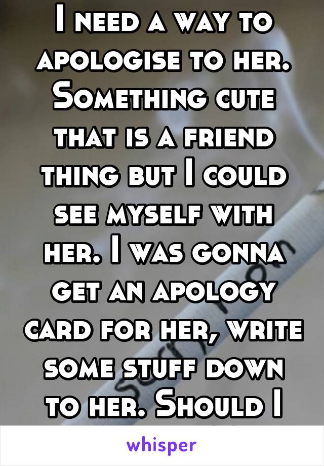 I need a way to apologise to her. Something cute that is a friend thing but I could see myself with her. I was gonna get an apology card for her, write some stuff down to her. Should I do more??