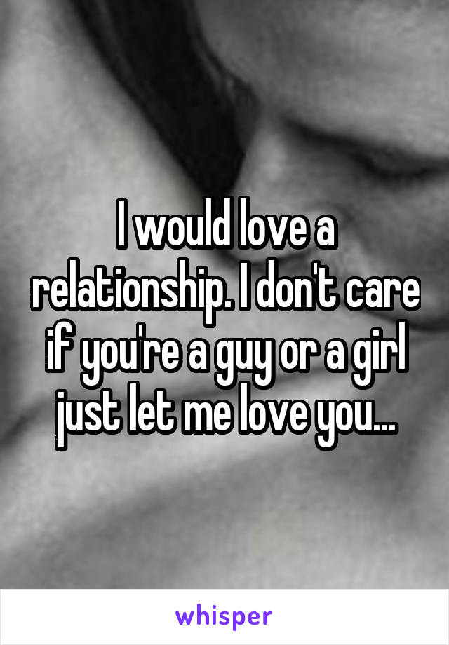I would love a relationship. I don't care if you're a guy or a girl just let me love you...