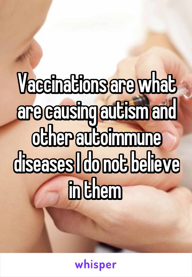 Vaccinations are what are causing autism and other autoimmune diseases I do not believe in them 