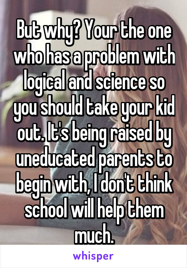 But why? Your the one who has a problem with logical and science so you should take your kid out. It's being raised by uneducated parents to begin with, I don't think school will help them much.