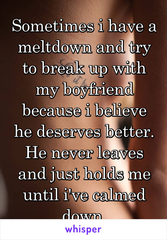 Sometimes i have a meltdown and try to break up with my boyfriend because i believe he deserves better. He never leaves and just holds me until i've calmed down.