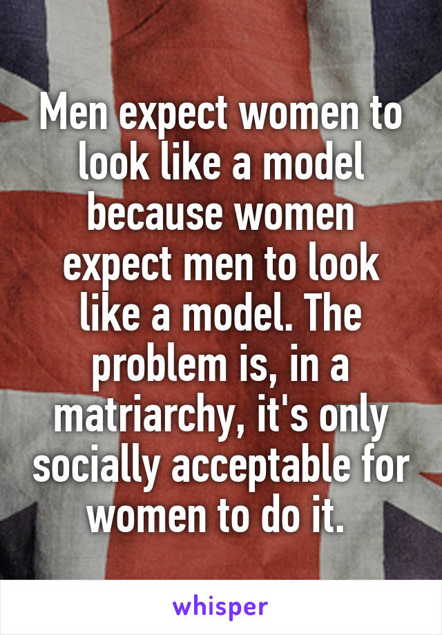 Men expect women to look like a model because women expect men to look like a model. The problem is, in a matriarchy, it's only socially acceptable for women to do it. 