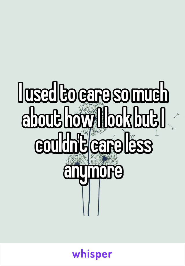 I used to care so much about how I look but I couldn't care less anymore
