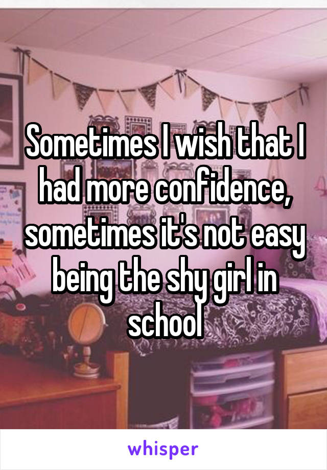 Sometimes I wish that I had more confidence, sometimes it's not easy being the shy girl in school