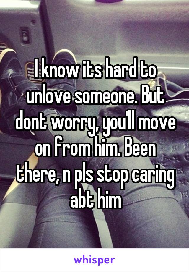 I know its hard to unlove someone. But dont worry, you'll move on from him. Been there, n pls stop caring abt him