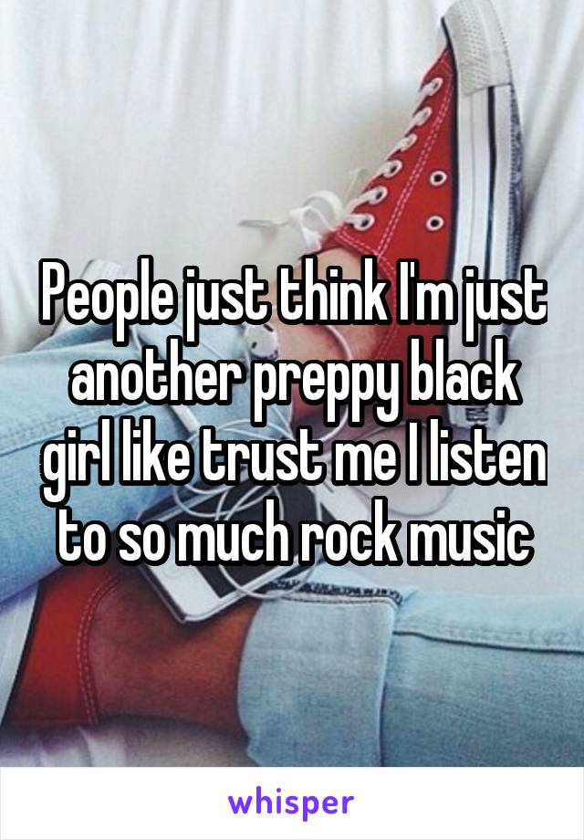 People just think I'm just another preppy black girl like trust me I listen to so much rock music