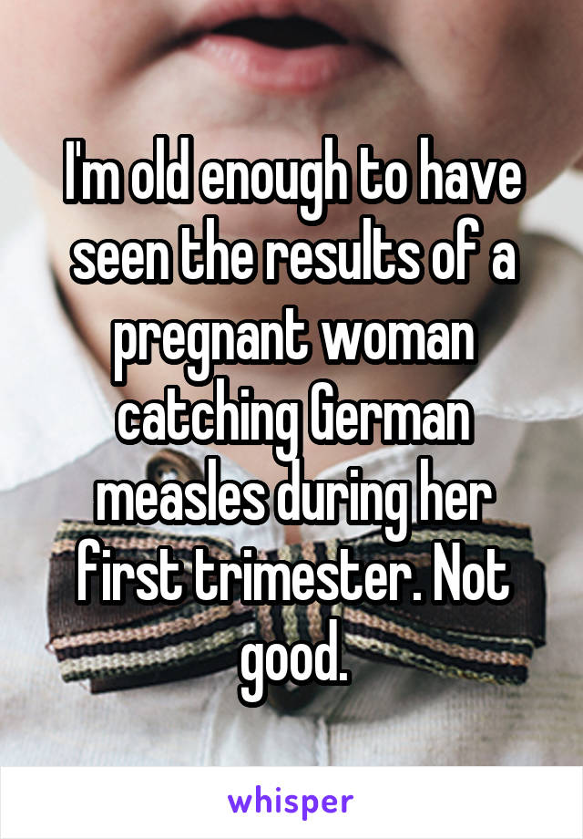 I'm old enough to have seen the results of a pregnant woman catching German measles during her first trimester. Not good.