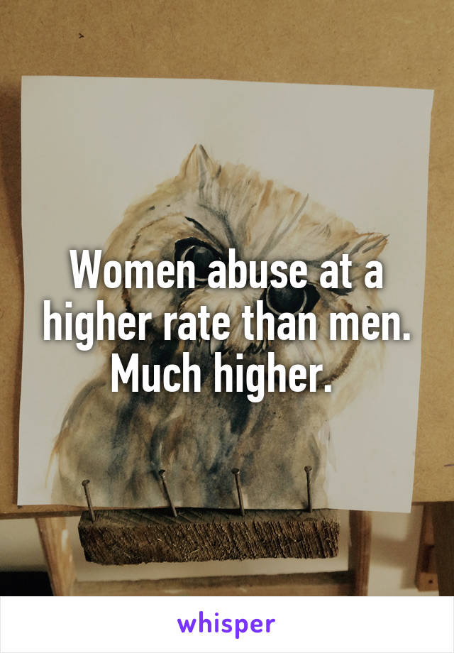 Women abuse at a higher rate than men. Much higher. 