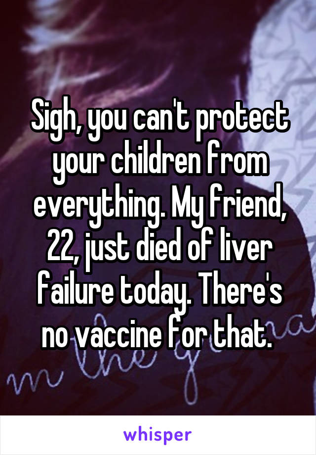 Sigh, you can't protect your children from everything. My friend, 22, just died of liver failure today. There's no vaccine for that. 