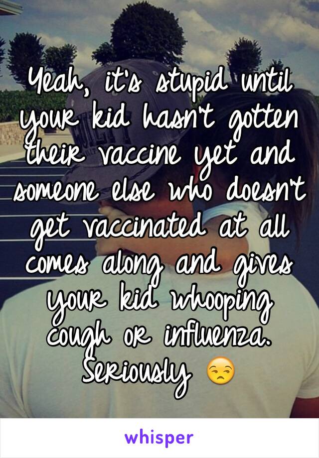 Yeah, it's stupid until your kid hasn't gotten their vaccine yet and someone else who doesn't get vaccinated at all comes along and gives your kid whooping cough or influenza. Seriously 😒