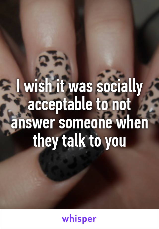 I wish it was socially acceptable to not answer someone when they talk to you