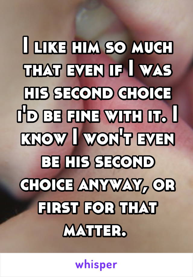 I like him so much that even if I was his second choice i'd be fine with it. I know I won't even be his second choice anyway, or first for that matter. 