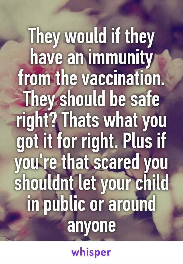 They would if they have an immunity from the vaccination. They should be safe right? Thats what you got it for right. Plus if you're that scared you shouldnt let your child in public or around anyone