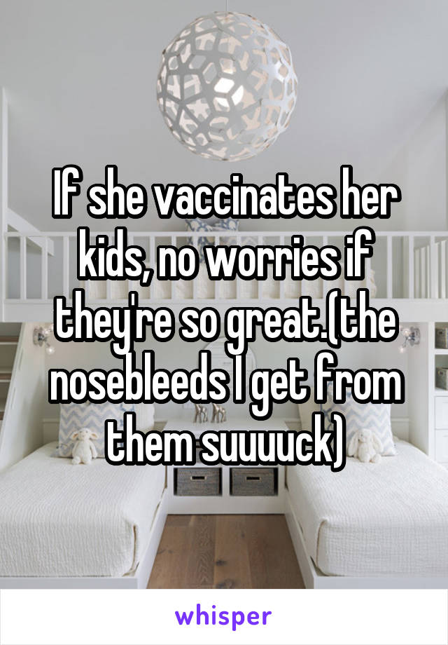 If she vaccinates her kids, no worries if they're so great.(the nosebleeds I get from them suuuuck)