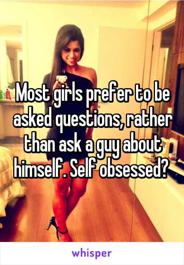 Most girls prefer to be asked questions, rather than ask a guy about himself. Self obsessed? 