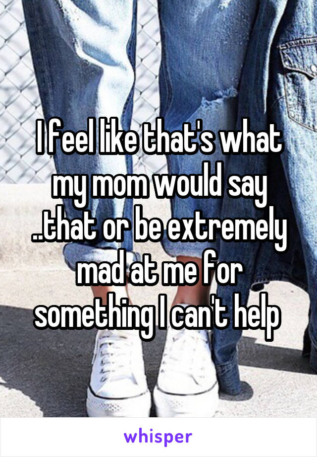 I feel like that's what my mom would say ..that or be extremely mad at me for something I can't help 