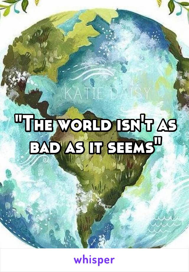 "The world isn't as bad as it seems"