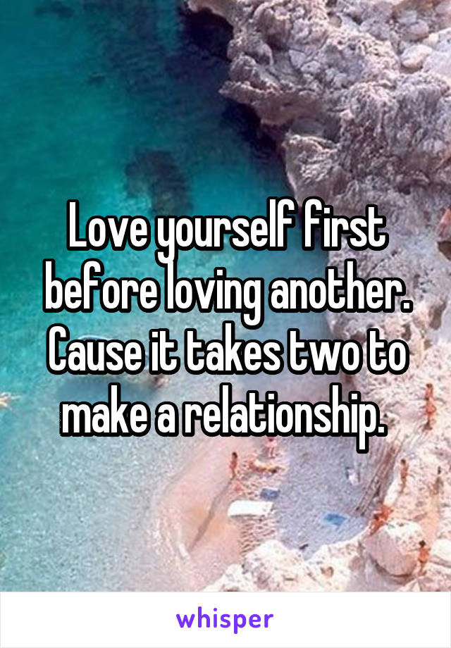 Love yourself first before loving another. Cause it takes two to make a relationship. 