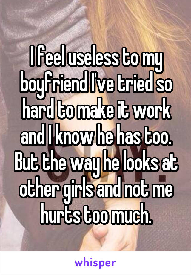 I feel useless to my boyfriend I've tried so hard to make it work and I know he has too. But the way he looks at other girls and not me hurts too much.