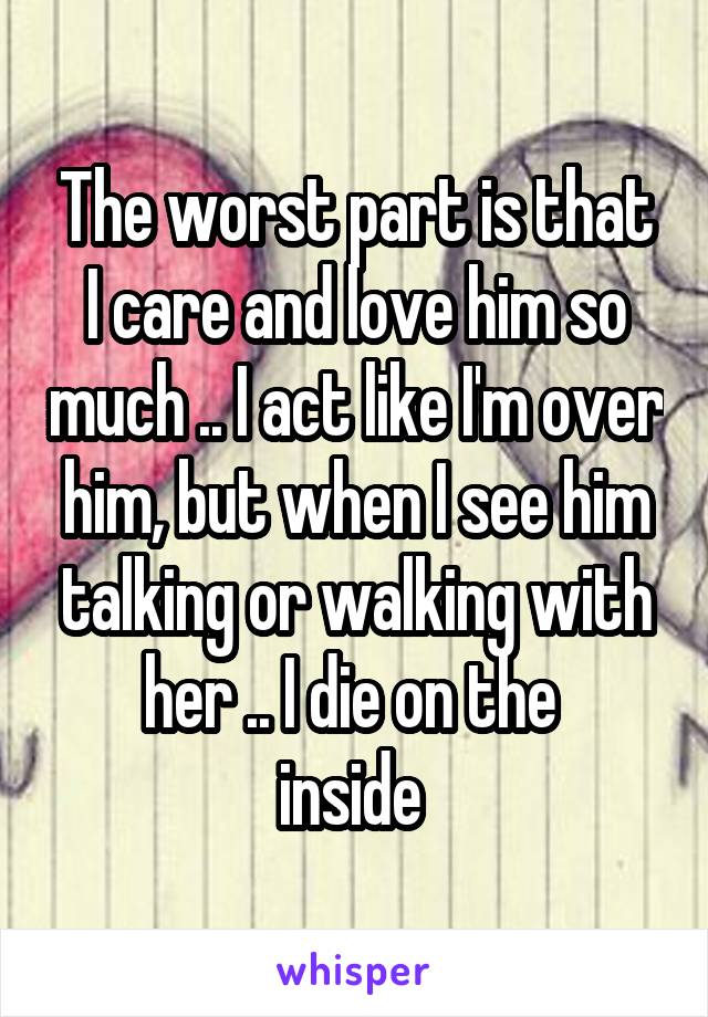 The worst part is that I care and love him so much .. I act like I'm over him, but when I see him talking or walking with her .. I die on the 
inside 