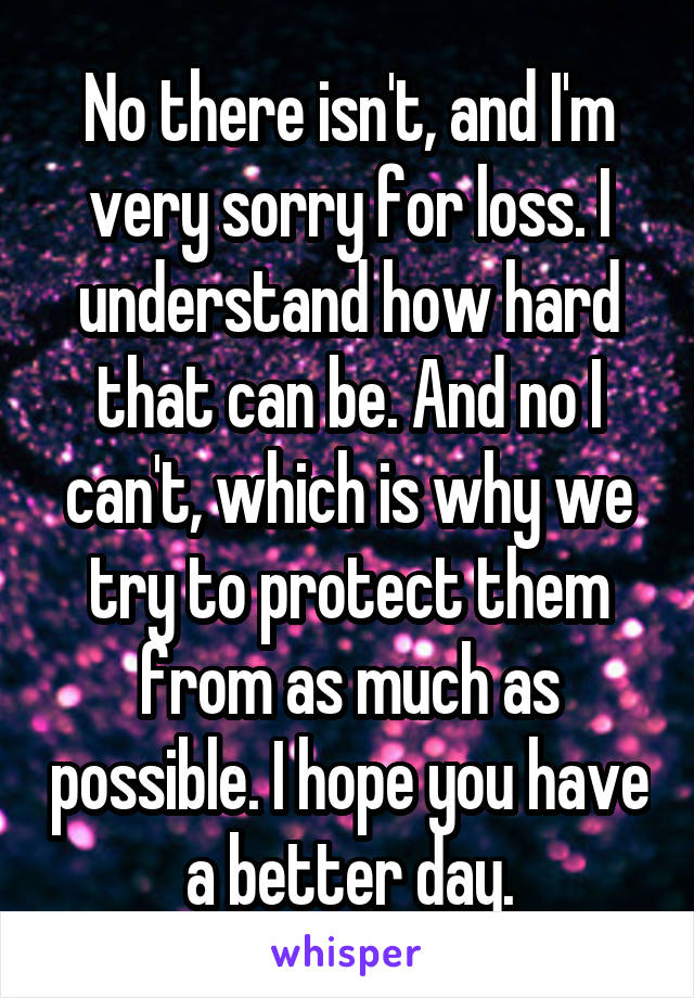 No there isn't, and I'm very sorry for loss. I understand how hard that can be. And no I can't, which is why we try to protect them from as much as possible. I hope you have a better day.