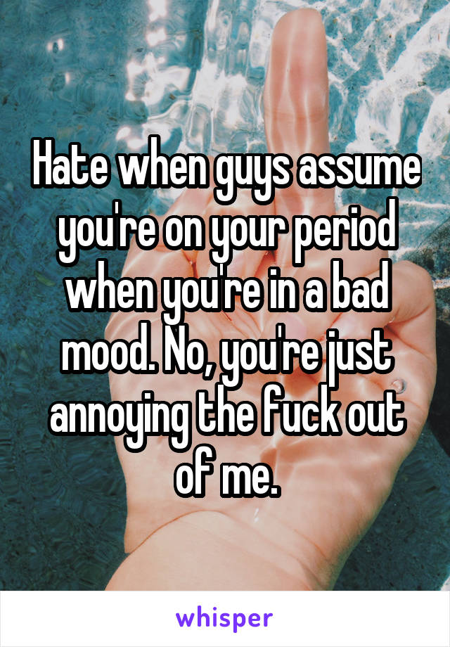 Hate when guys assume you're on your period when you're in a bad mood. No, you're just annoying the fuck out of me.