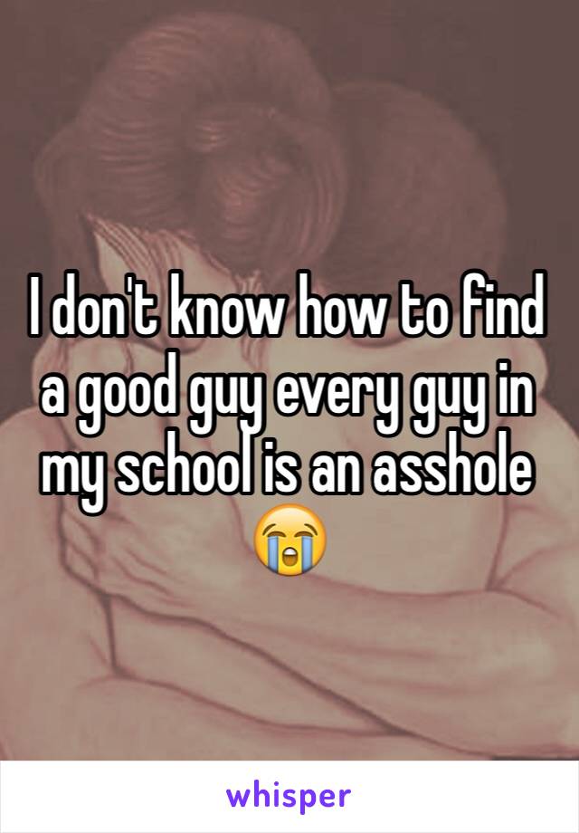 I don't know how to find a good guy every guy in my school is an asshole ðŸ˜­
