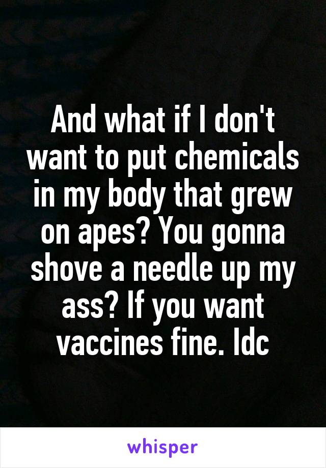 And what if I don't want to put chemicals in my body that grew on apes? You gonna shove a needle up my ass? If you want vaccines fine. Idc