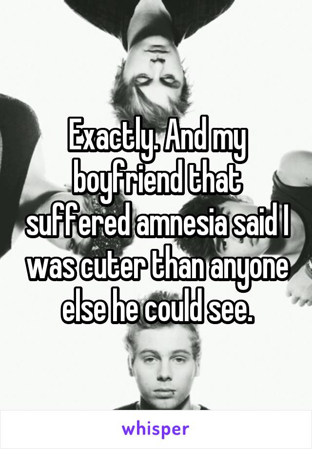 Exactly. And my boyfriend that suffered amnesia said I was cuter than anyone else he could see.