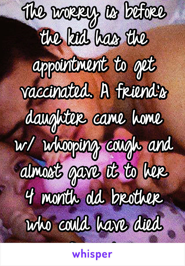 The worry is before the kid has the appointment to get vaccinated. A friend's daughter came home w/ whooping cough and almost gave it to her 4 month old brother who could have died from it.