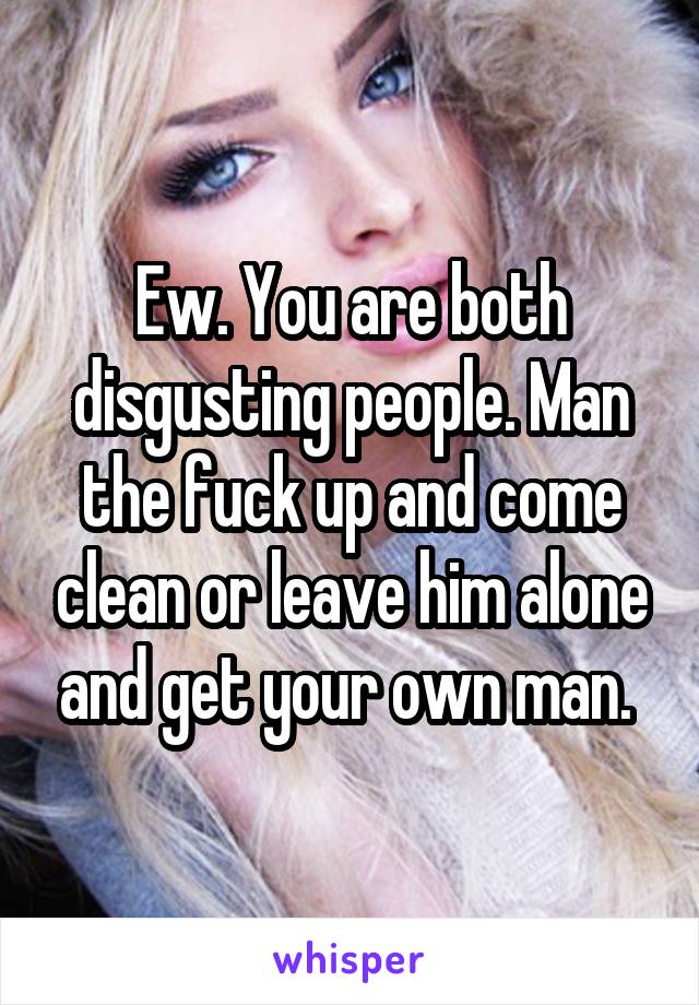 Ew. You are both disgusting people. Man the fuck up and come clean or leave him alone and get your own man. 