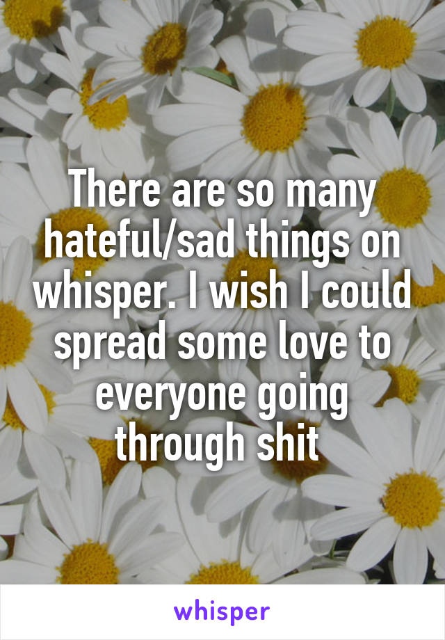 There are so many hateful/sad things on whisper. I wish I could spread some love to everyone going through shit 