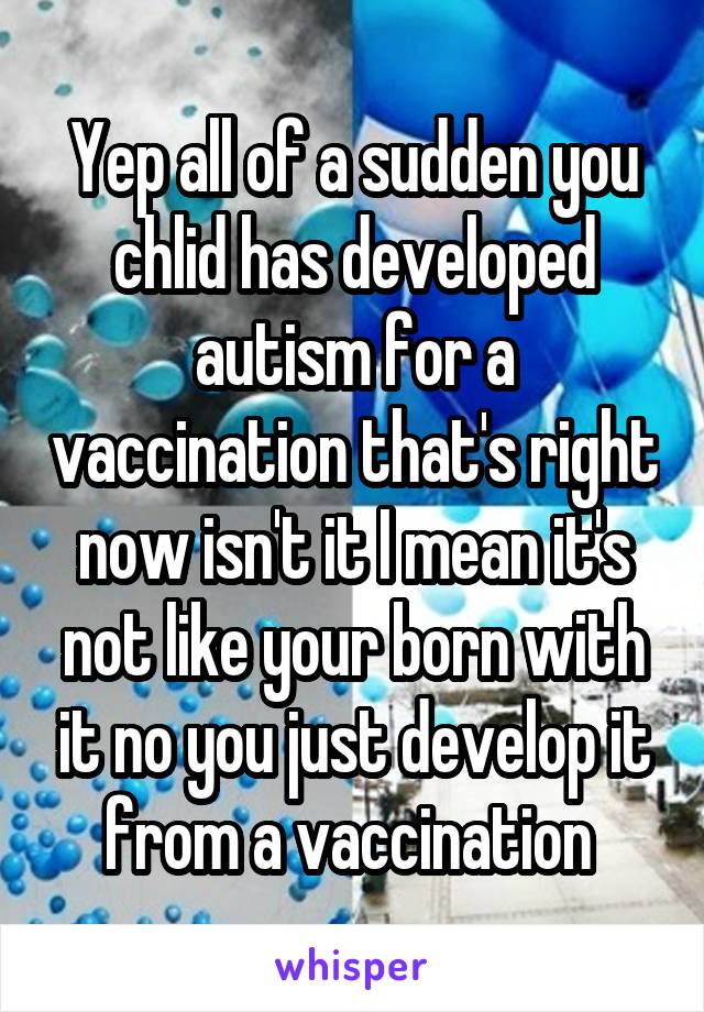 Yep all of a sudden you chlid has developed autism for a vaccination that's right now isn't it I mean it's not like your born with it no you just develop it from a vaccination 