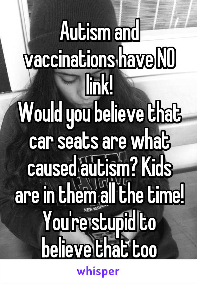 Autism and vaccinations have NO link!
Would you believe that car seats are what caused autism? Kids are in them all the time!
You're stupid to believe that too