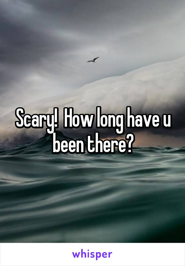 Scary!  How long have u been there?