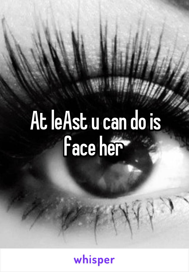 At leAst u can do is face her 