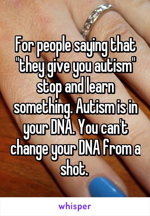 For people saying that "they give you autism" stop and learn something. Autism is in your DNA. You can't change your DNA from a shot. 