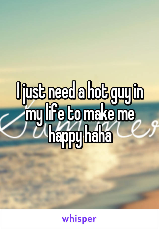 I just need a hot guy in my life to make me happy haha