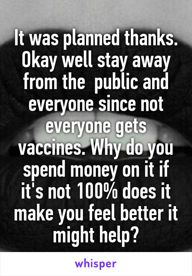 It was planned thanks. Okay well stay away from the  public and everyone since not everyone gets vaccines. Why do you spend money on it if it's not 100% does it make you feel better it might help?