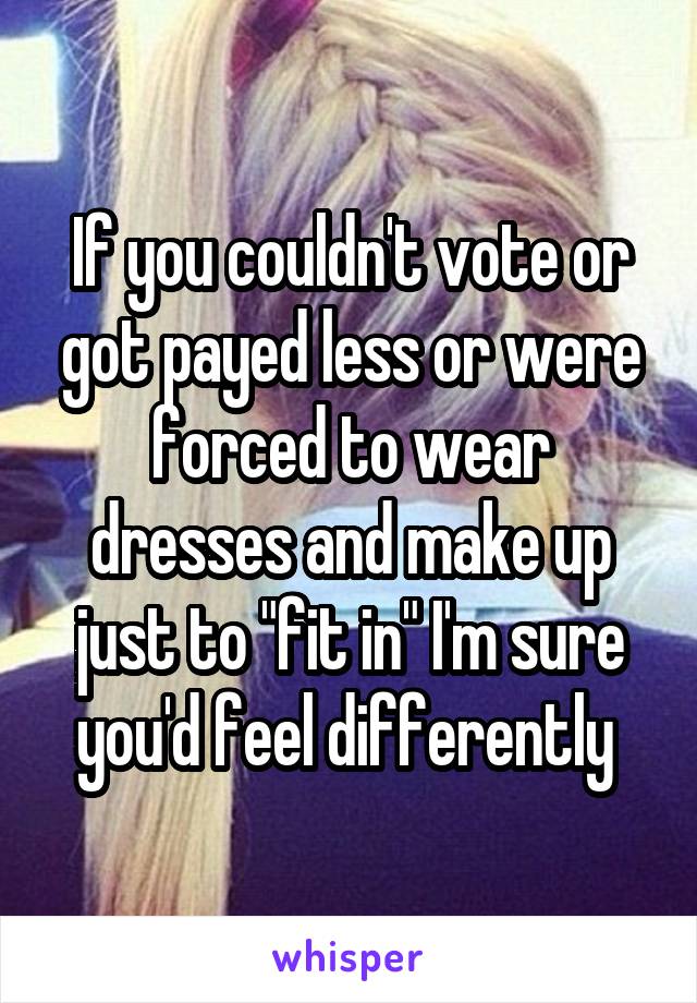 If you couldn't vote or got payed less or were forced to wear dresses and make up just to "fit in" I'm sure you'd feel differently 