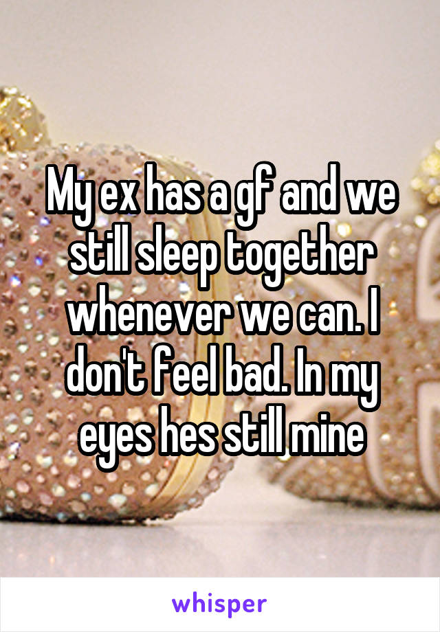 My ex has a gf and we still sleep together whenever we can. I don't feel bad. In my eyes hes still mine