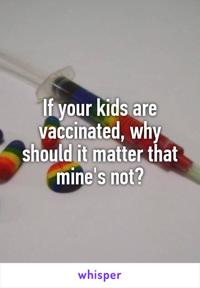 If your kids are vaccinated, why should it matter that mine's not?