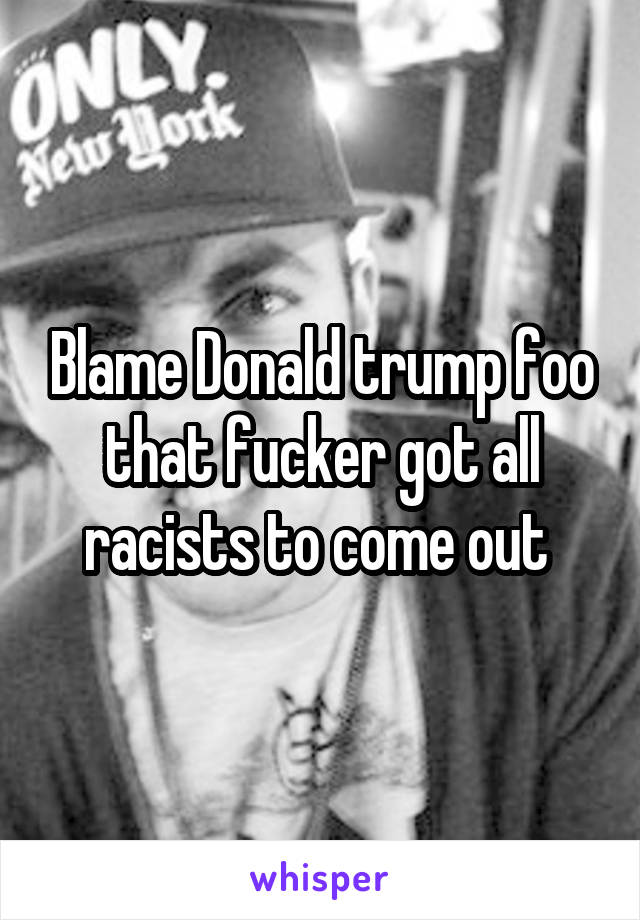 Blame Donald trump foo that fucker got all racists to come out 