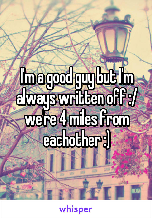 I'm a good guy but I'm always written off :/ we're 4 miles from eachother :)