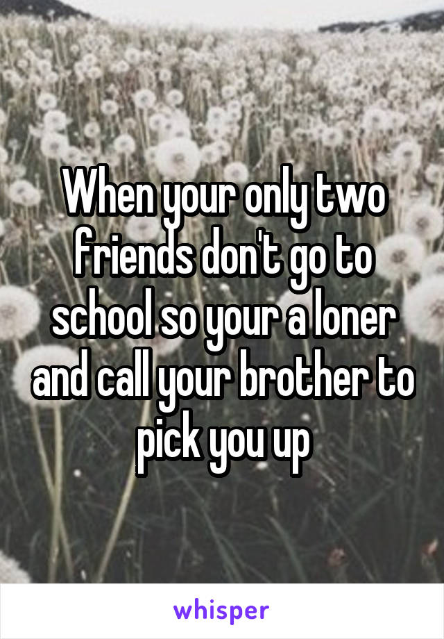When your only two friends don't go to school so your a loner and call your brother to pick you up