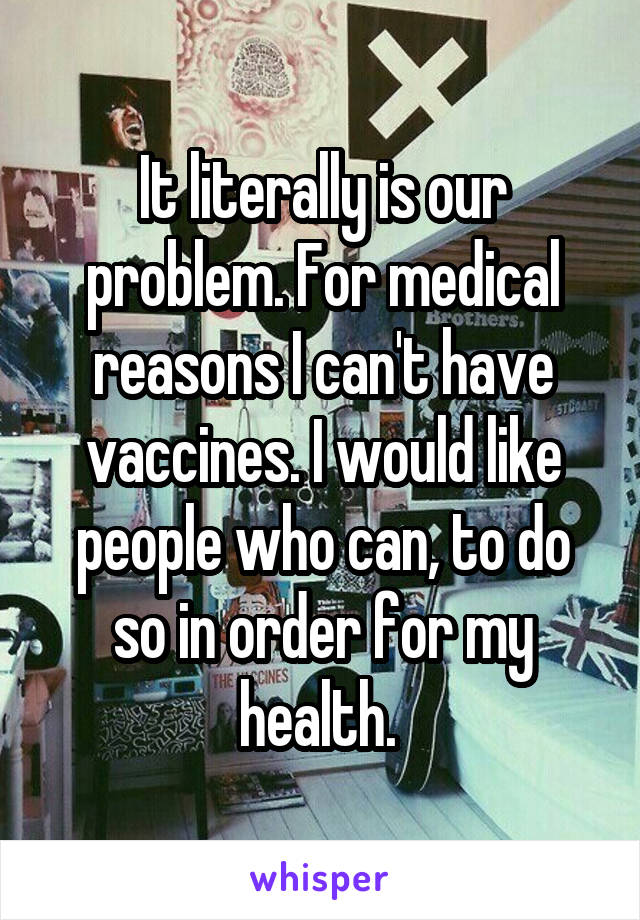 It literally is our problem. For medical reasons I can't have vaccines. I would like people who can, to do so in order for my health. 