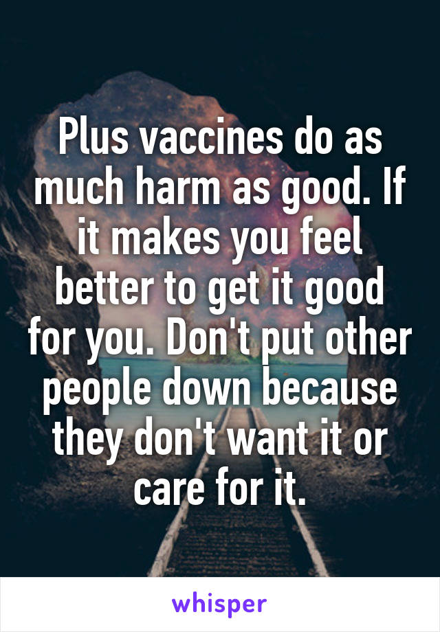 Plus vaccines do as much harm as good. If it makes you feel better to get it good for you. Don't put other people down because they don't want it or care for it.