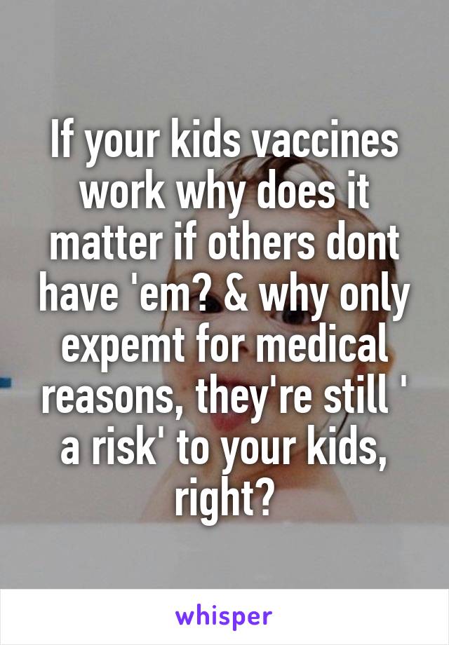 If your kids vaccines work why does it matter if others dont have 'em? & why only expemt for medical reasons, they're still ' a risk' to your kids, right?