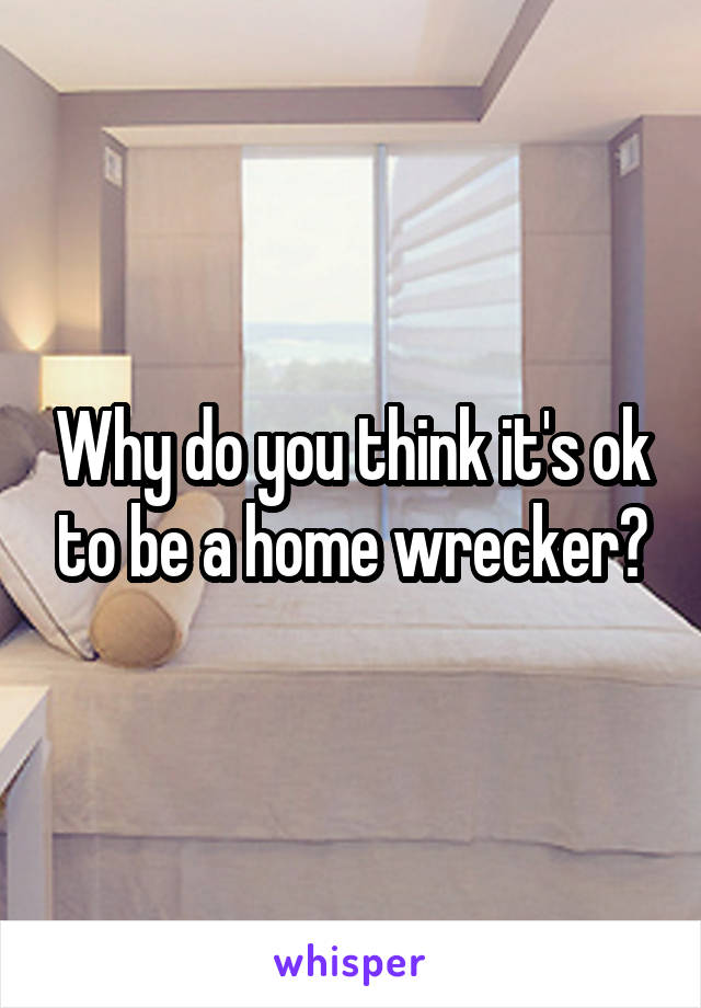 Why do you think it's ok to be a home wrecker?